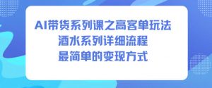 AI带货系列课之高客单玩法，酒水系列，详细流程，最简单的变现方式-易得个人分享