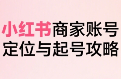小红书电商全链路实战从定位到爆单，系统拆解小红书商家起号全流程（更新）-易得个人分享